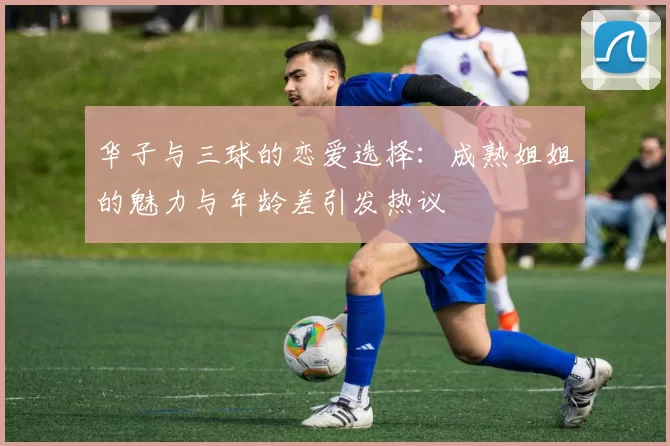华子与三球的恋爱选择：成熟姐姐的魅力与年龄差引发热议