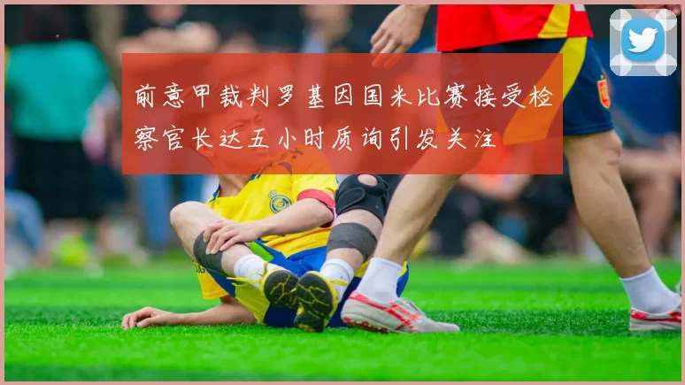 前意甲裁判罗基因国米比赛接受检察官长达五小时质询引发关注