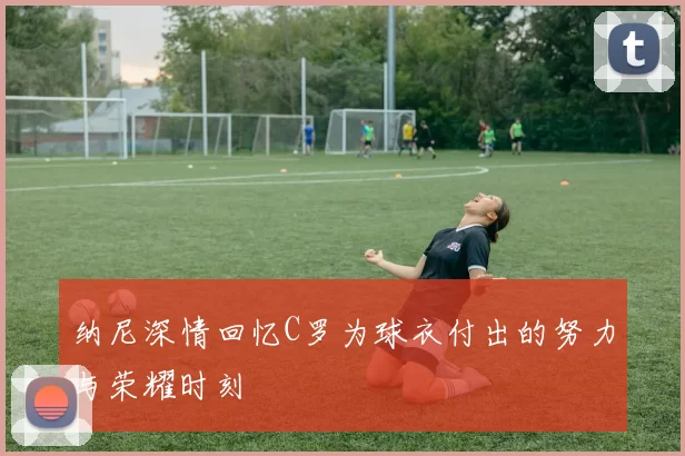 纳尼深情回忆C罗为球衣付出的努力与荣耀时刻