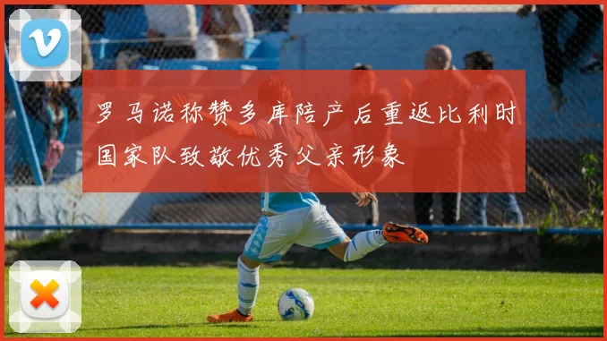 罗马诺称赞多库陪产后重返比利时国家队致敬优秀父亲形象