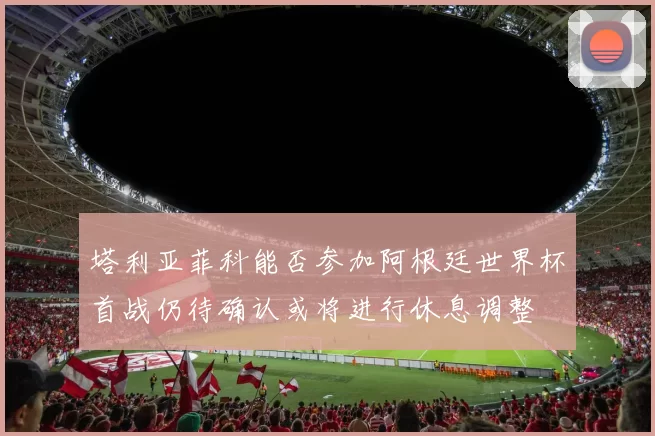 塔利亚菲科能否参加阿根廷世界杯首战仍待确认或将进行休息调整