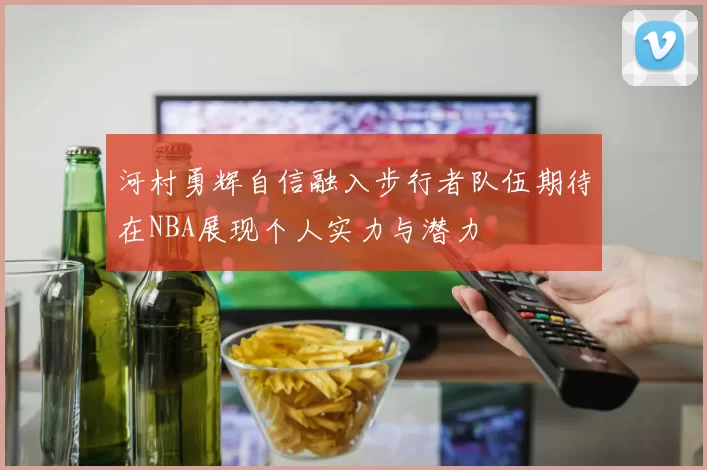 河村勇辉自信融入步行者队伍期待在NBA展现个人实力与潜力