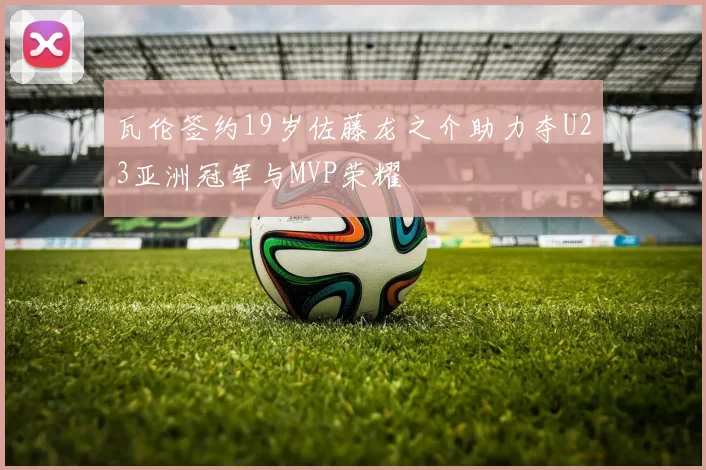 瓦伦签约19岁佐藤龙之介助力夺U23亚洲冠军与MVP荣耀