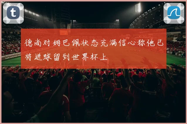 德尚对姆巴佩状态充满信心称他已将进球留到世界杯上
