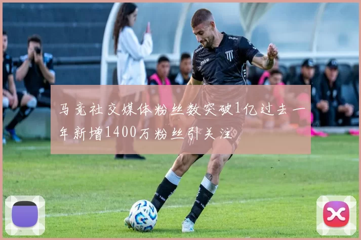 马竞社交媒体粉丝数突破1亿过去一年新增1400万粉丝引关注